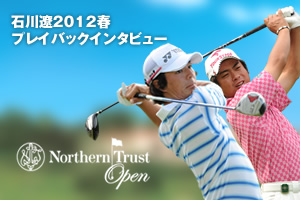 石川遼2012春プレイバックインタビュー in ノーザントラスト オープン