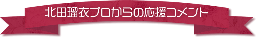 北田瑠衣プロからの応援コメント