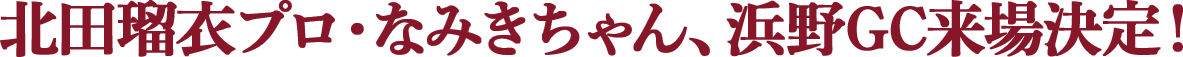 北田瑠衣プロ・なみきちゃん、浜野GC来場決定！